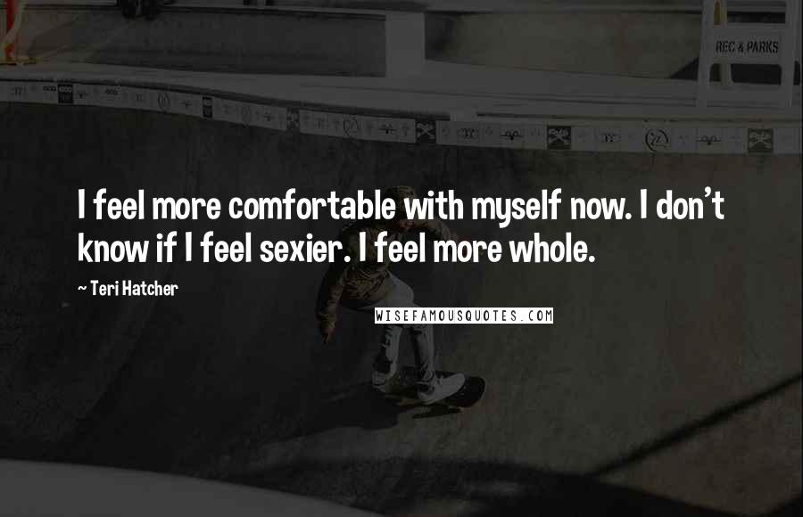 Teri Hatcher Quotes: I feel more comfortable with myself now. I don't know if I feel sexier. I feel more whole.
