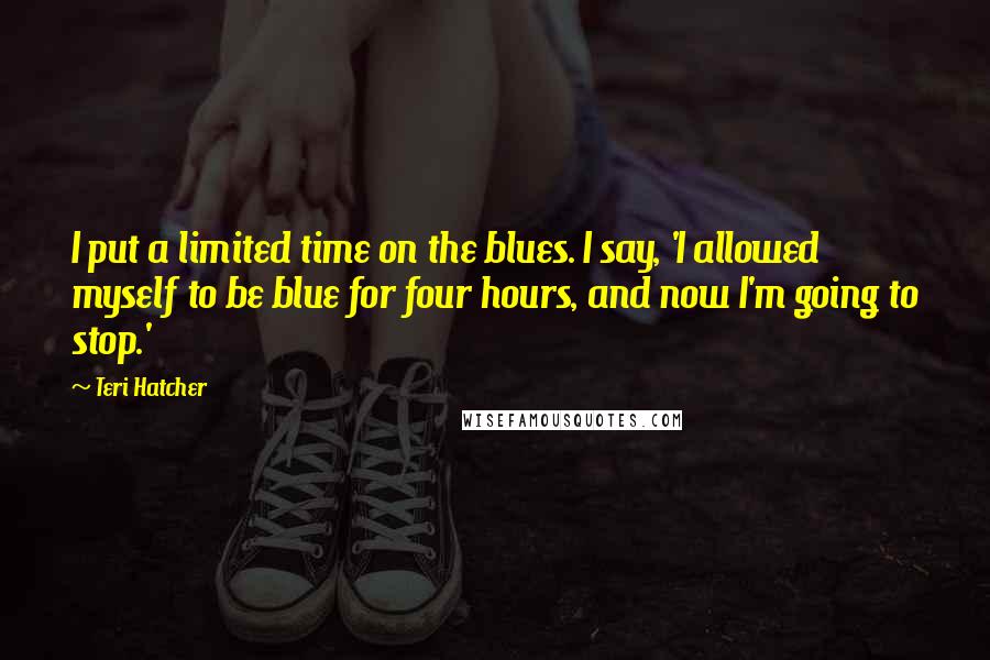 Teri Hatcher Quotes: I put a limited time on the blues. I say, 'I allowed myself to be blue for four hours, and now I'm going to stop.'