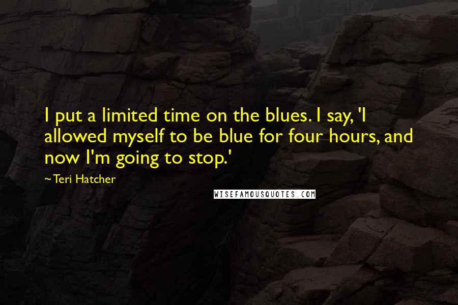 Teri Hatcher Quotes: I put a limited time on the blues. I say, 'I allowed myself to be blue for four hours, and now I'm going to stop.'