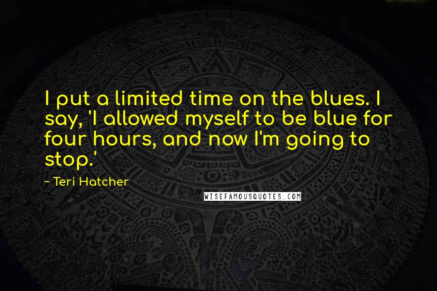 Teri Hatcher Quotes: I put a limited time on the blues. I say, 'I allowed myself to be blue for four hours, and now I'm going to stop.'