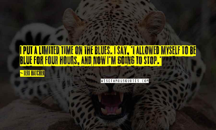 Teri Hatcher Quotes: I put a limited time on the blues. I say, 'I allowed myself to be blue for four hours, and now I'm going to stop.'