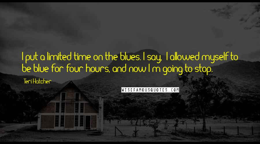 Teri Hatcher Quotes: I put a limited time on the blues. I say, 'I allowed myself to be blue for four hours, and now I'm going to stop.'