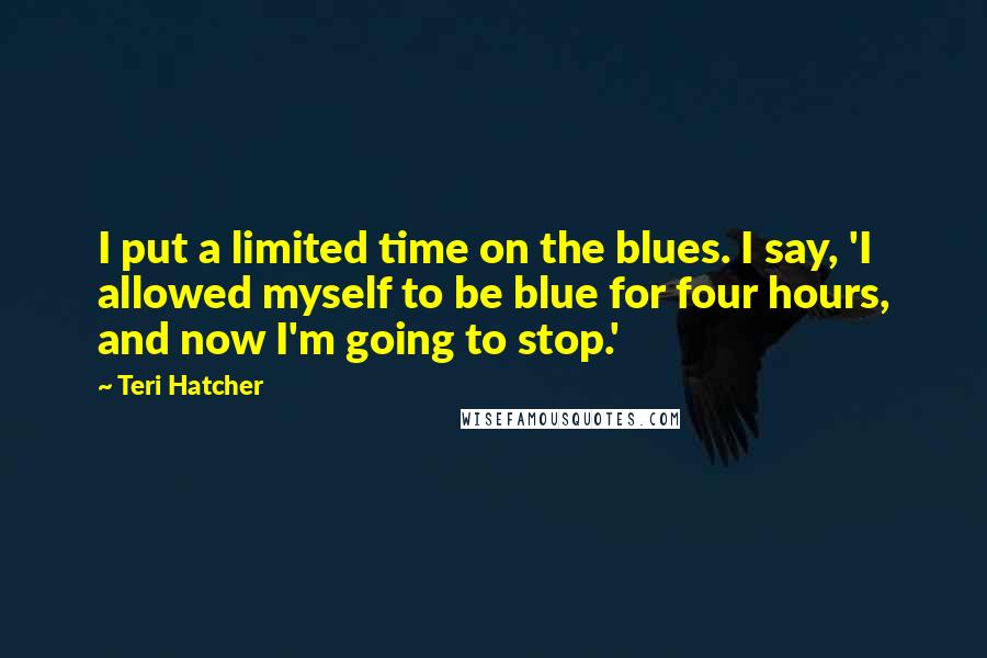 Teri Hatcher Quotes: I put a limited time on the blues. I say, 'I allowed myself to be blue for four hours, and now I'm going to stop.'