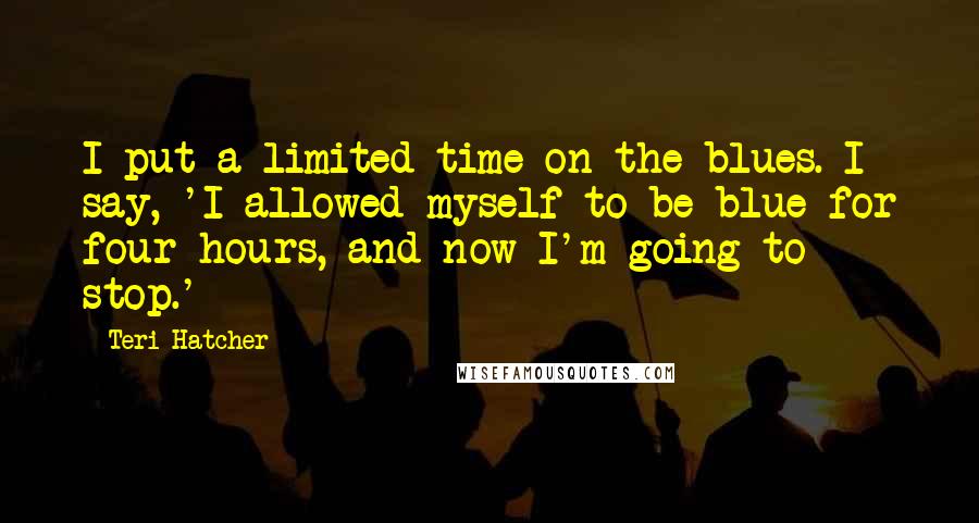 Teri Hatcher Quotes: I put a limited time on the blues. I say, 'I allowed myself to be blue for four hours, and now I'm going to stop.'