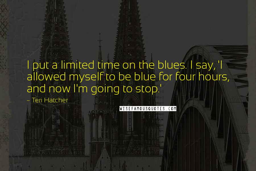 Teri Hatcher Quotes: I put a limited time on the blues. I say, 'I allowed myself to be blue for four hours, and now I'm going to stop.'