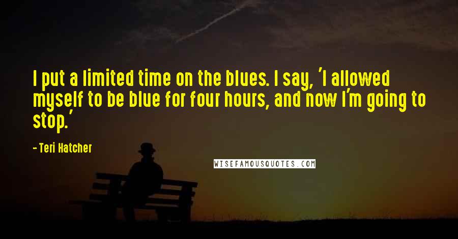 Teri Hatcher Quotes: I put a limited time on the blues. I say, 'I allowed myself to be blue for four hours, and now I'm going to stop.'