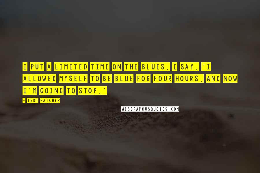 Teri Hatcher Quotes: I put a limited time on the blues. I say, 'I allowed myself to be blue for four hours, and now I'm going to stop.'