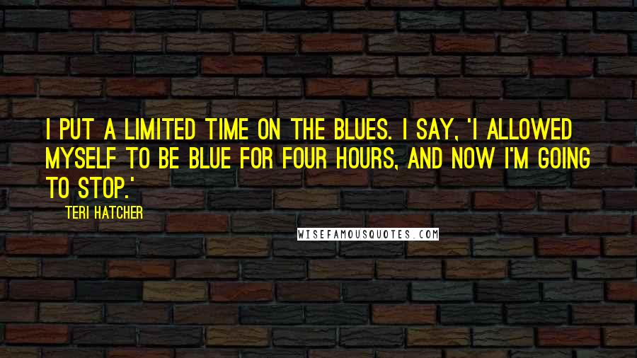 Teri Hatcher Quotes: I put a limited time on the blues. I say, 'I allowed myself to be blue for four hours, and now I'm going to stop.'