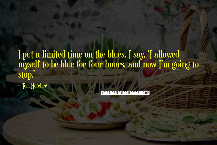 Teri Hatcher Quotes: I put a limited time on the blues. I say, 'I allowed myself to be blue for four hours, and now I'm going to stop.'