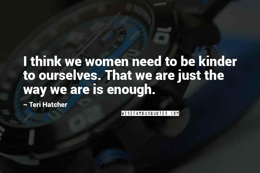 Teri Hatcher Quotes: I think we women need to be kinder to ourselves. That we are just the way we are is enough.