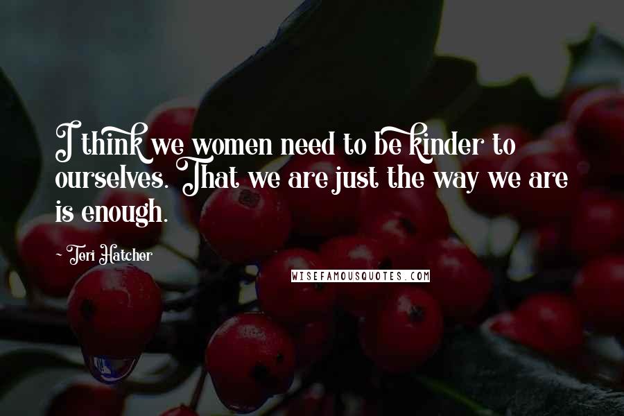 Teri Hatcher Quotes: I think we women need to be kinder to ourselves. That we are just the way we are is enough.