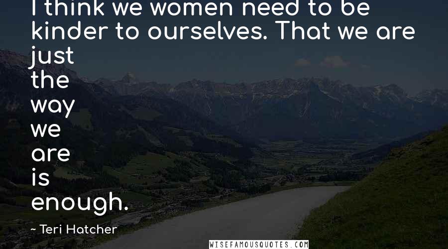 Teri Hatcher Quotes: I think we women need to be kinder to ourselves. That we are just the way we are is enough.