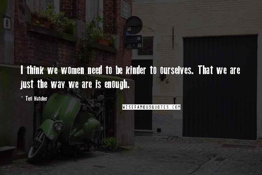 Teri Hatcher Quotes: I think we women need to be kinder to ourselves. That we are just the way we are is enough.