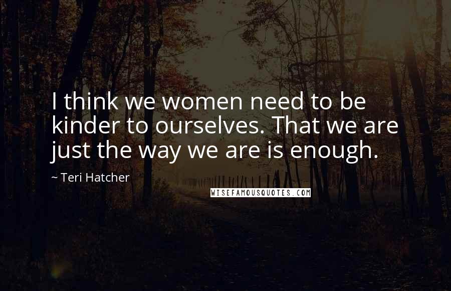 Teri Hatcher Quotes: I think we women need to be kinder to ourselves. That we are just the way we are is enough.