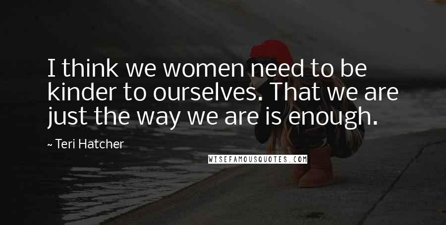 Teri Hatcher Quotes: I think we women need to be kinder to ourselves. That we are just the way we are is enough.