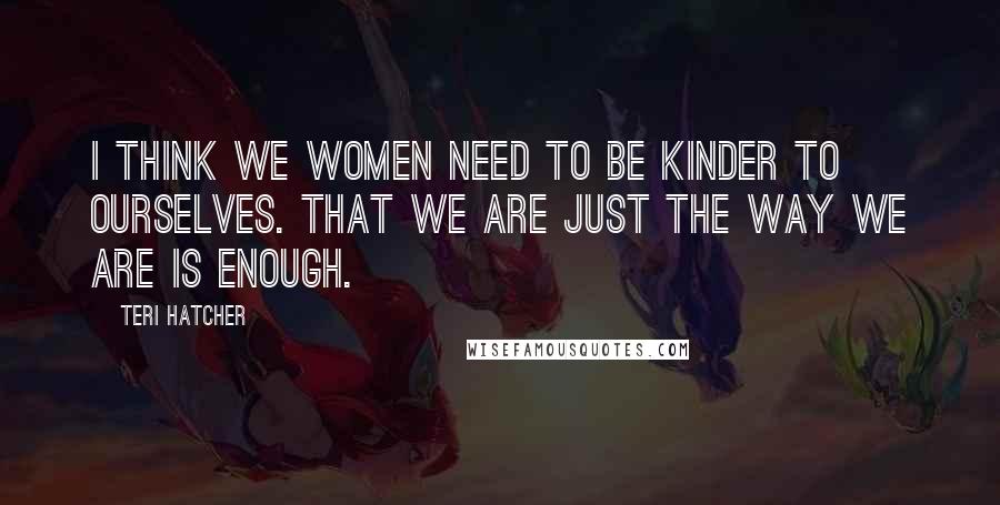 Teri Hatcher Quotes: I think we women need to be kinder to ourselves. That we are just the way we are is enough.