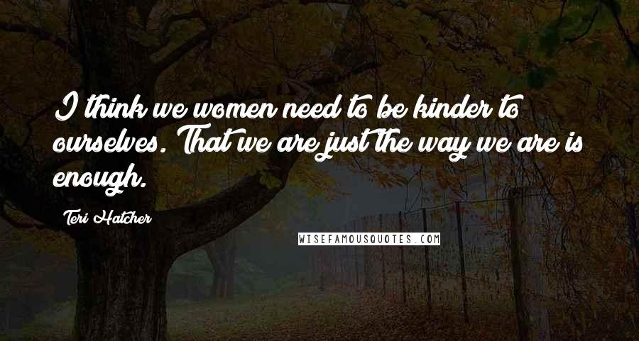 Teri Hatcher Quotes: I think we women need to be kinder to ourselves. That we are just the way we are is enough.