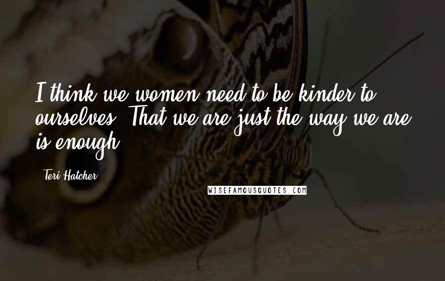 Teri Hatcher Quotes: I think we women need to be kinder to ourselves. That we are just the way we are is enough.