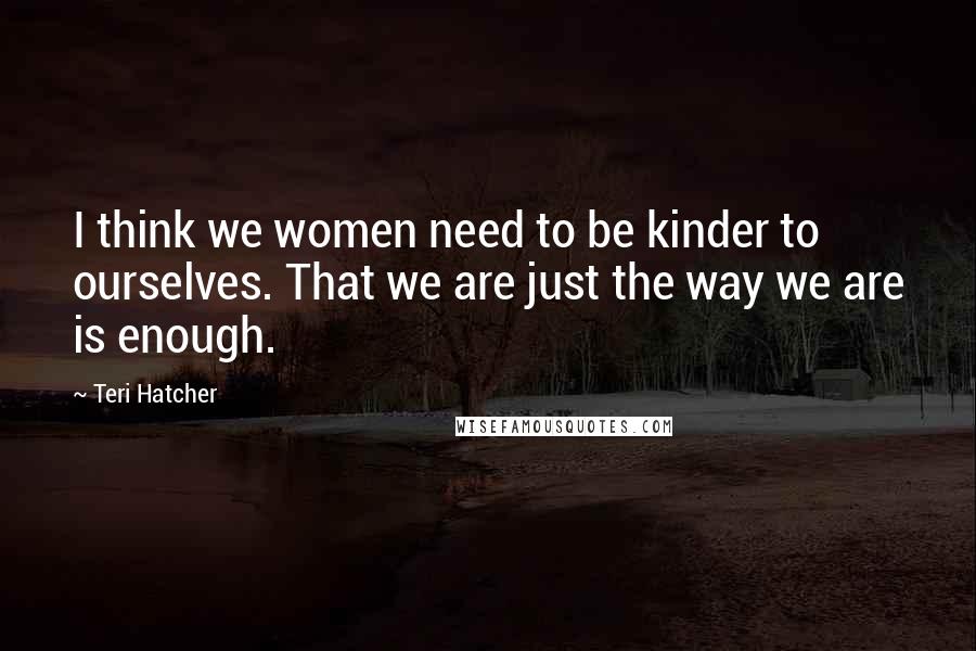 Teri Hatcher Quotes: I think we women need to be kinder to ourselves. That we are just the way we are is enough.