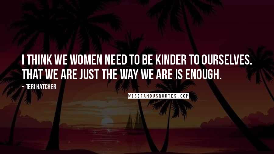 Teri Hatcher Quotes: I think we women need to be kinder to ourselves. That we are just the way we are is enough.