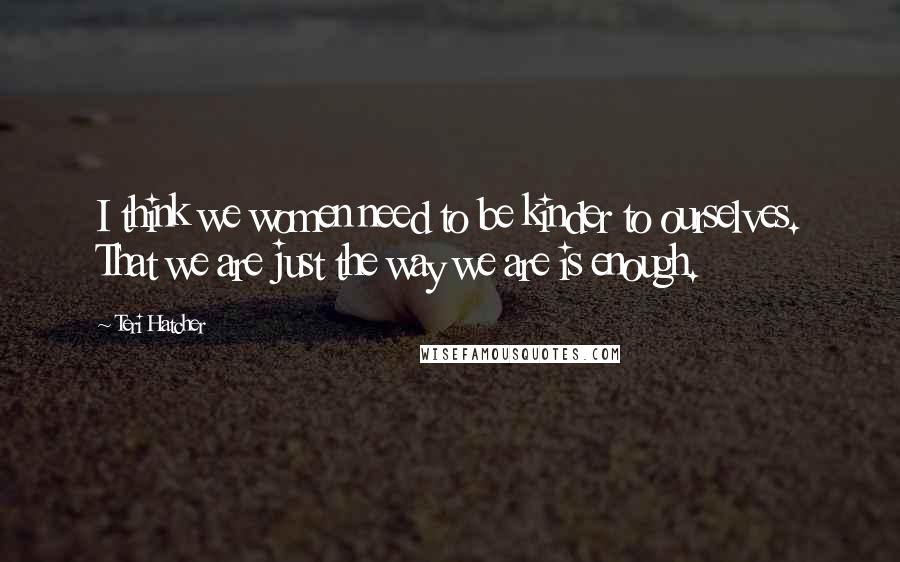 Teri Hatcher Quotes: I think we women need to be kinder to ourselves. That we are just the way we are is enough.