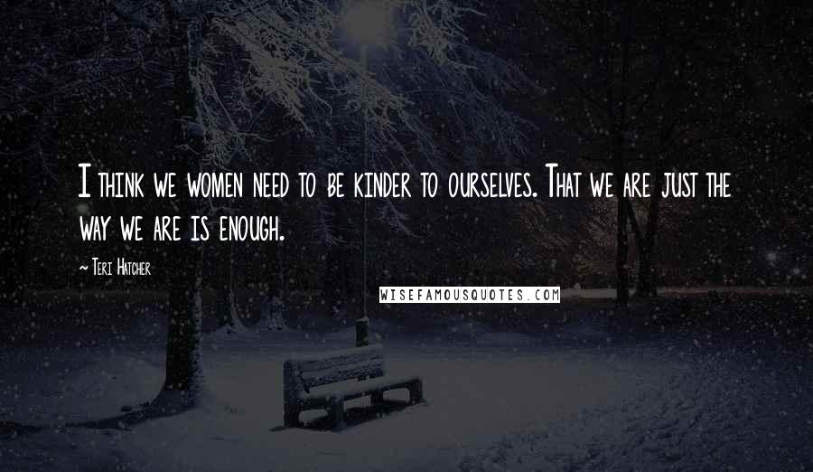 Teri Hatcher Quotes: I think we women need to be kinder to ourselves. That we are just the way we are is enough.