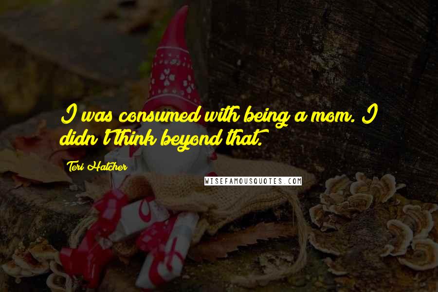 Teri Hatcher Quotes: I was consumed with being a mom. I didn't think beyond that.