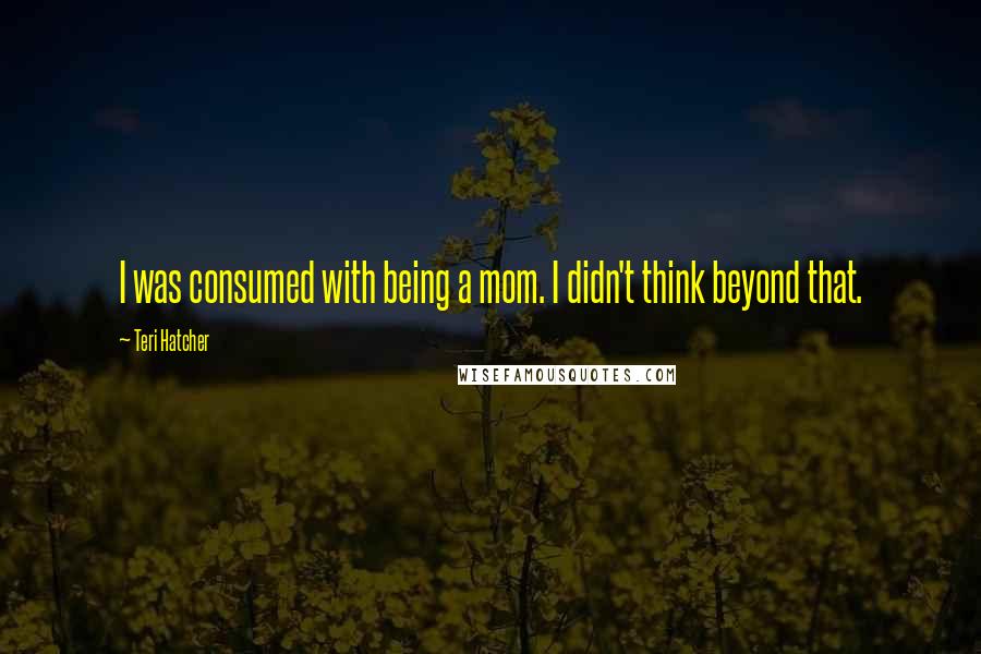 Teri Hatcher Quotes: I was consumed with being a mom. I didn't think beyond that.