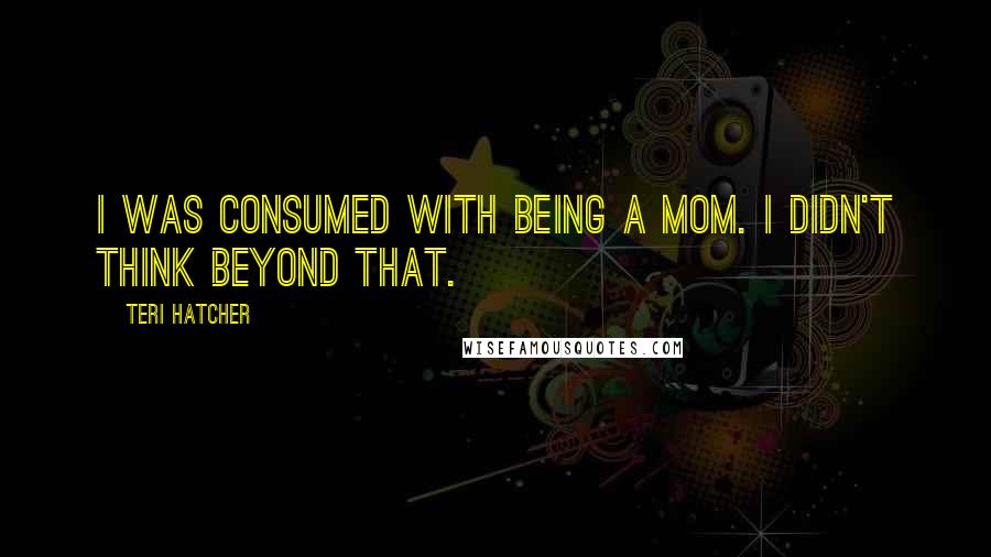 Teri Hatcher Quotes: I was consumed with being a mom. I didn't think beyond that.