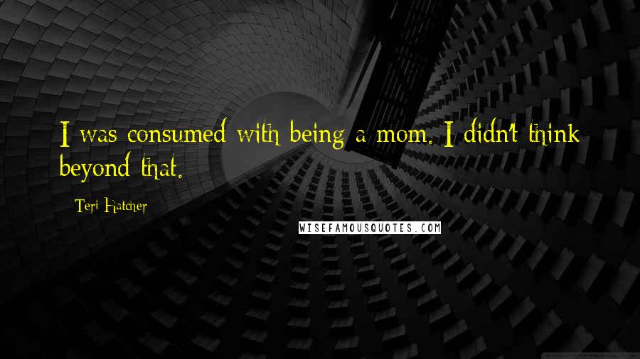 Teri Hatcher Quotes: I was consumed with being a mom. I didn't think beyond that.