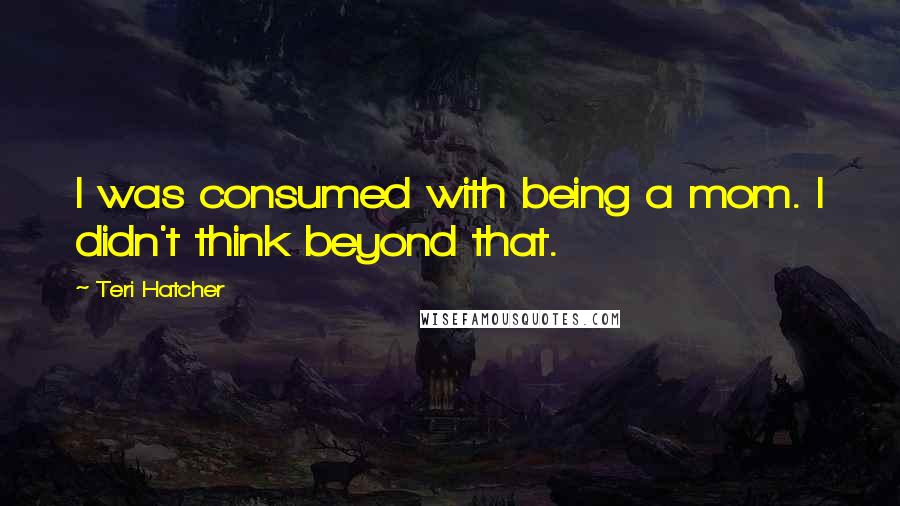 Teri Hatcher Quotes: I was consumed with being a mom. I didn't think beyond that.