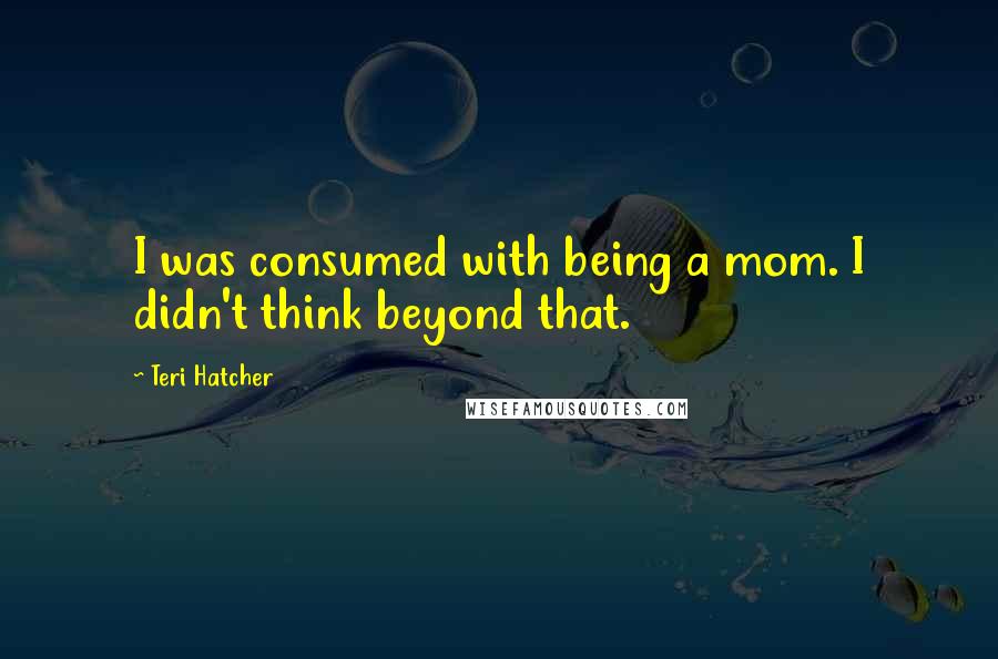 Teri Hatcher Quotes: I was consumed with being a mom. I didn't think beyond that.