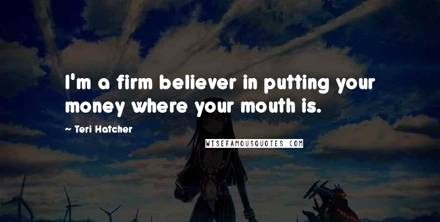 Teri Hatcher Quotes: I'm a firm believer in putting your money where your mouth is.