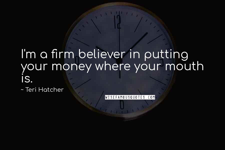 Teri Hatcher Quotes: I'm a firm believer in putting your money where your mouth is.