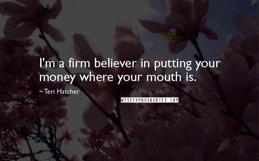 Teri Hatcher Quotes: I'm a firm believer in putting your money where your mouth is.