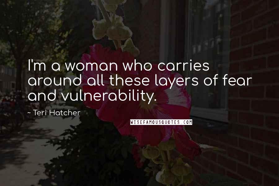 Teri Hatcher Quotes: I'm a woman who carries around all these layers of fear and vulnerability.