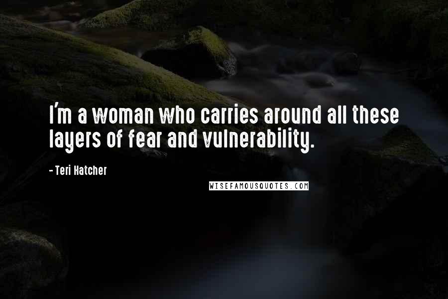 Teri Hatcher Quotes: I'm a woman who carries around all these layers of fear and vulnerability.