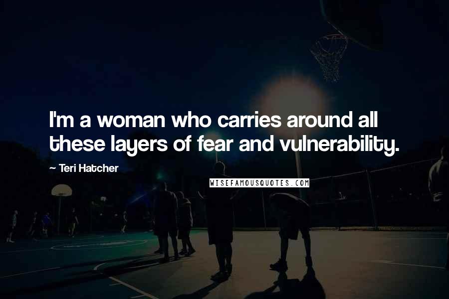 Teri Hatcher Quotes: I'm a woman who carries around all these layers of fear and vulnerability.