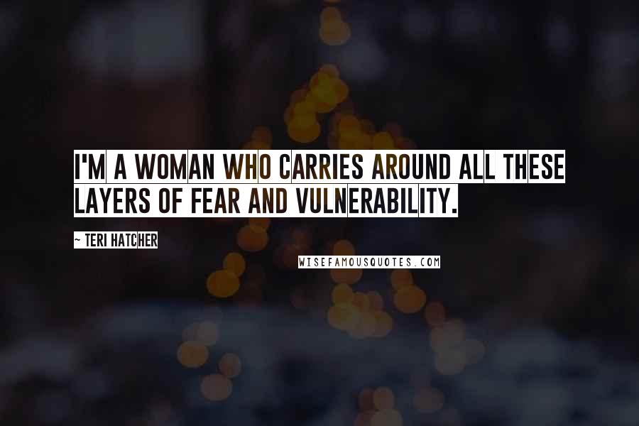 Teri Hatcher Quotes: I'm a woman who carries around all these layers of fear and vulnerability.