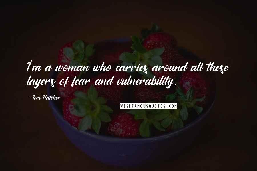 Teri Hatcher Quotes: I'm a woman who carries around all these layers of fear and vulnerability.