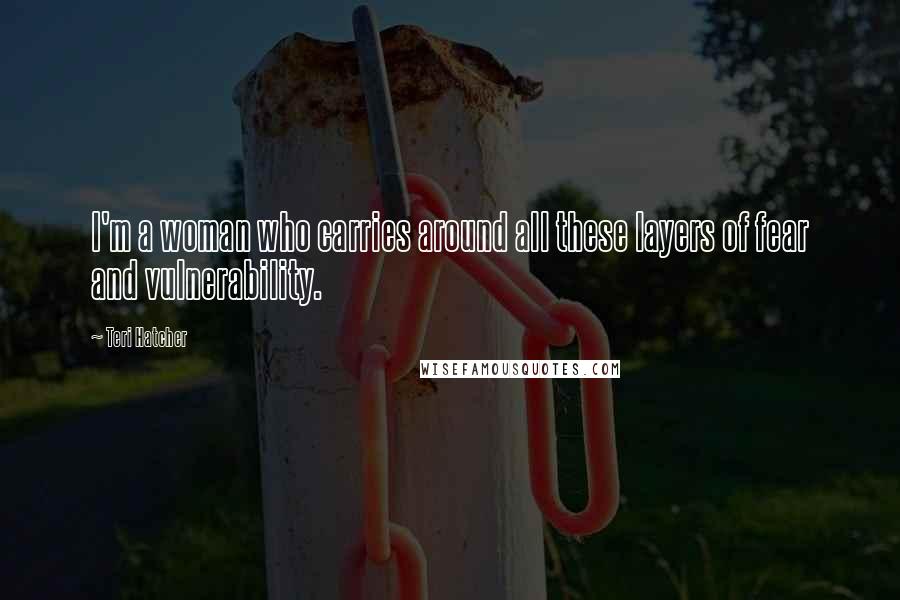 Teri Hatcher Quotes: I'm a woman who carries around all these layers of fear and vulnerability.