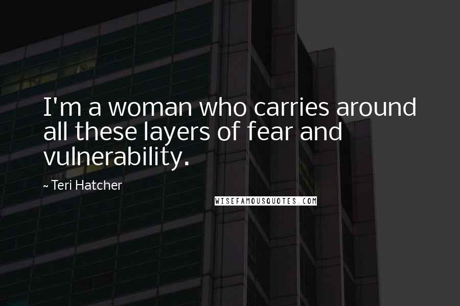 Teri Hatcher Quotes: I'm a woman who carries around all these layers of fear and vulnerability.