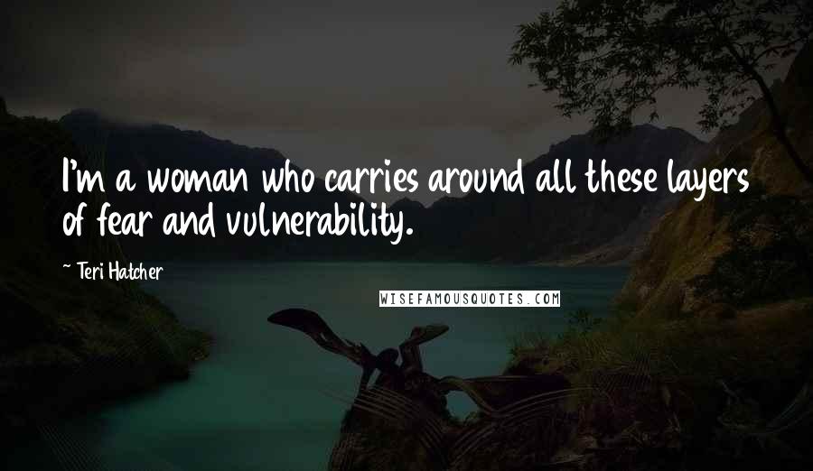 Teri Hatcher Quotes: I'm a woman who carries around all these layers of fear and vulnerability.