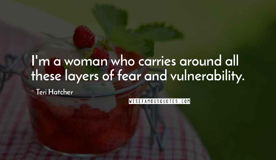 Teri Hatcher Quotes: I'm a woman who carries around all these layers of fear and vulnerability.