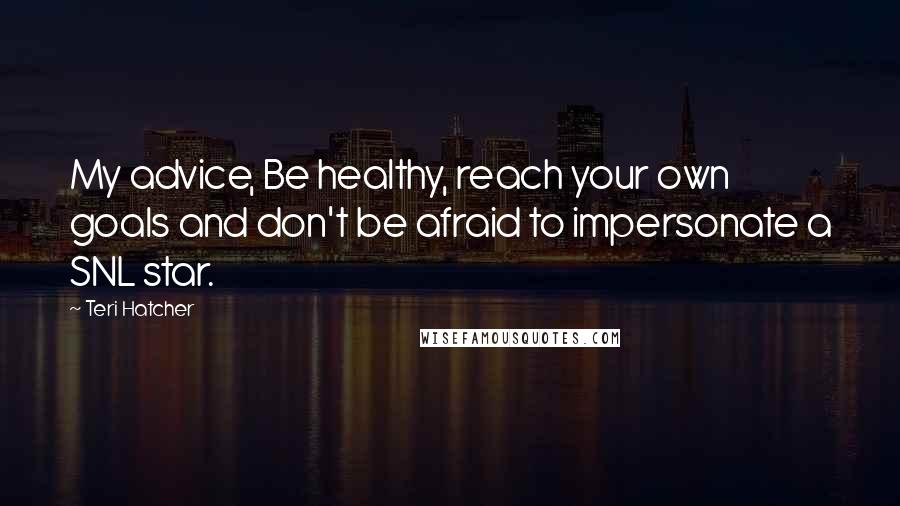 Teri Hatcher Quotes: My advice, Be healthy, reach your own goals and don't be afraid to impersonate a SNL star.