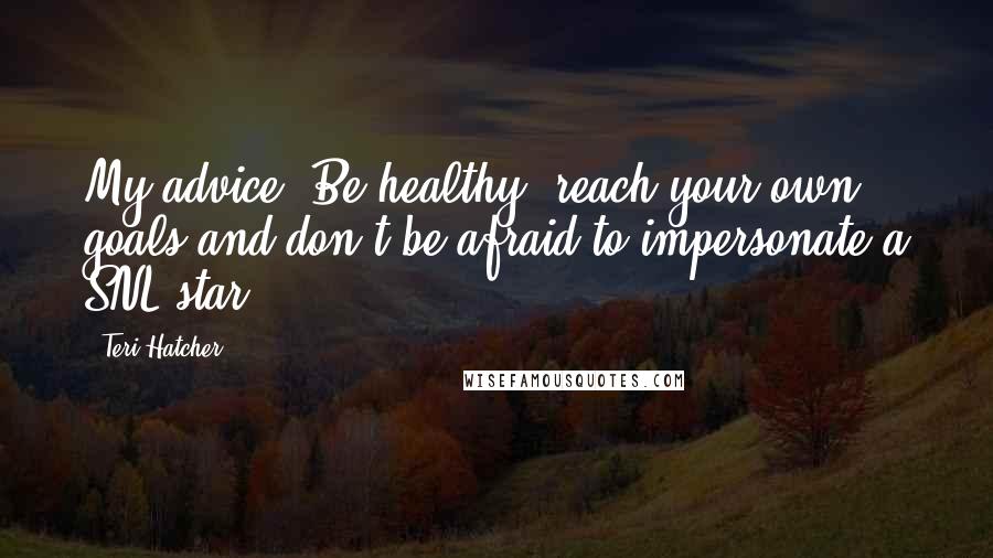 Teri Hatcher Quotes: My advice, Be healthy, reach your own goals and don't be afraid to impersonate a SNL star.