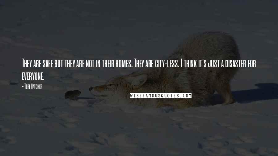 Teri Hatcher Quotes: They are safe but they are not in their homes. They are city-less. I think it's just a disaster for everyone.