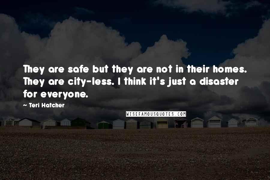 Teri Hatcher Quotes: They are safe but they are not in their homes. They are city-less. I think it's just a disaster for everyone.