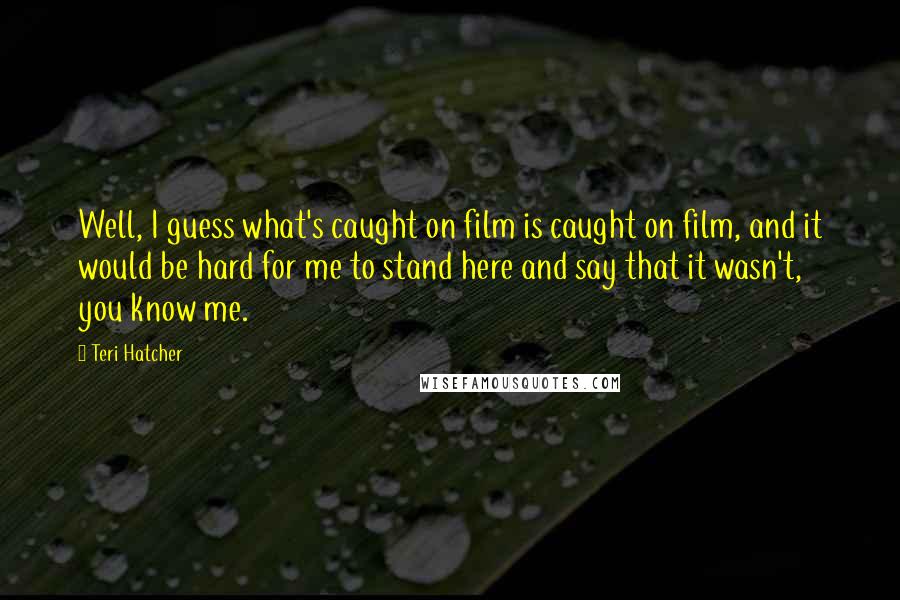 Teri Hatcher Quotes: Well, I guess what's caught on film is caught on film, and it would be hard for me to stand here and say that it wasn't, you know me.