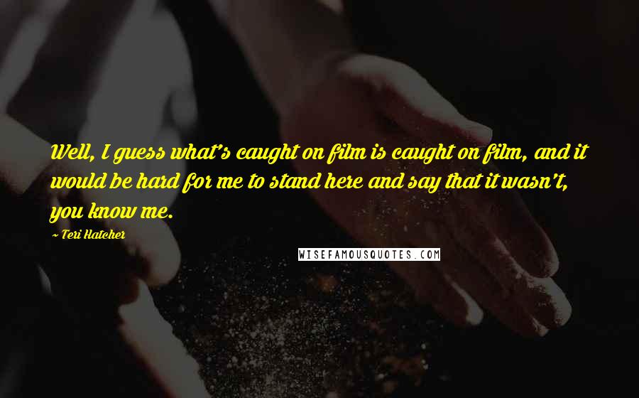 Teri Hatcher Quotes: Well, I guess what's caught on film is caught on film, and it would be hard for me to stand here and say that it wasn't, you know me.